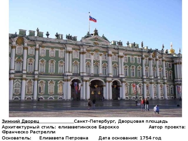 Зимний Дворец Санкт-Петербург, Дворцовая площадь Архитектурный стиль: елизаветинское Барокко Автор проекта: Франческо Растрелли Основатель:  Елизавета Петровна Дата основания: 1754 год Строительство: 1757 -1762 годы