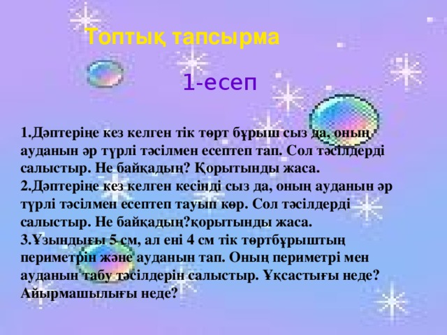 Топтық тапсырма 1-есеп 1.Дәптеріңе кез келген тік төрт бұрыш сыз да, оның ауданын әр түрлі тәсілмен есептеп тап. Сол тәсілдерді салыстыр. Не байқадың? Қорытынды жаса . 2.Дәптеріңе кез келген кесінді сыз да, оның ауданын әр түрлі тәсілмен есептеп тауып көр. Сол тәсілдерді салыстыр. Не байқадың?қорытынды жаса. 3.Ұзындығы 5 см, ал ені 4 см тік төртбұрыштың периметрін және ауданын тап. Оның периметрі мен ауданын табу тәсілдерін салыстыр. Ұқсастығы неде? Айырмашылығы неде?