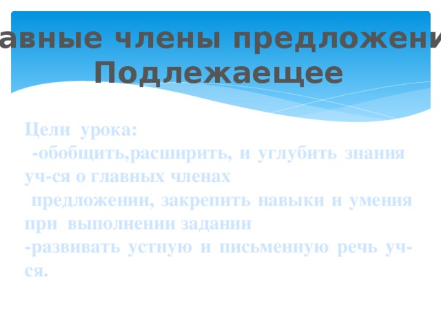 Главные члены предложения. Подлежаещее  Цели урока:  -обобщить,расширить, и углубить знания уч-ся о главных членах  предложении, закрепить навыки и умения при выполнении задании -развивать устную и письменную речь уч-ся.