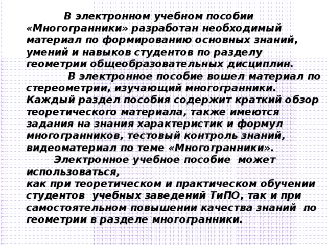 В электронном учебном пособии «Многогранники» разработан необходимый материал по формированию основных знаний, умений и навыков студентов по разделу геометрии общеобразовательных дисциплин.  В электронное пособие вошел материал по стереометрии, изучающий многогранники. Каждый раздел пособия содержит краткий обзор теоретического материала, также имеются задания на знания характеристик и формул многогранников, тестовый контроль знаний, видеоматериал по теме «Многогранники».  Электронное учебное пособие может использоваться, как при теоретическом и практическом обучении студентов учебных заведений ТиПО, так и при самостоятельном повышении качества знаний по геометрии в разделе многогранники.