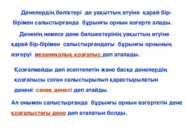 Денелердің бөліктері де уақыттың өтуіне қарай бір-бірімен салыстырғанда бұрынғы орнын өзгерте алады.  Дененің немесе дене бөлшектерінің уақыттың өтуіне қарай бір-бірімен салыстырғандағы бұрынғы орнының өзгеруі механикалық қозғалыс  деп аталады. Қозғалмайды деп есептелетін және басқа денелердің қозғалысы соған салыстырылып қарастырылатын денені санақ денесі деп атайды. Ал онымен салыстырғанда бұрынғы орнын өзгертетін дене қозғалыстағы дене деп аталатын болды.