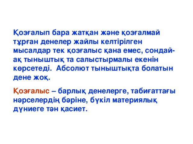 Қозғалып бара жатқан және қозғалмай тұрған денелер жайлы келтірілген мысалдар тек қозғалыс қана емес, сондай-ақ тыныштық та салыстырмалы екенін көрсетеді. Абсолют тыныштықта болатын дене жоқ. Қозғалыс – барлық денелерге, табиғаттағы нәрселердің бәріне, бүкіл материялық дүниеге тән қасиет.