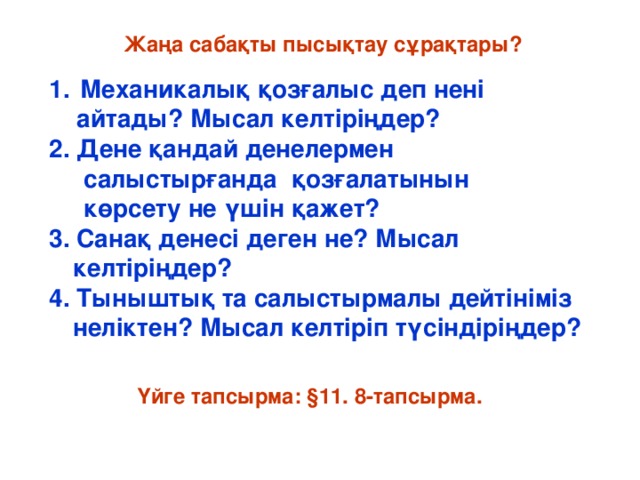 Жаңа сабақты пысықтау сұрақтары?  Механикалық қозғалыс деп нені  айтады? Мысал келтіріңдер? 2. Дене қандай денелермен  салыстырғанда қозғалатынын  көрсету не үшін қажет?  3. Санақ денесі деген не? Мысал келтіріңдер? 4. Тыныштық та салыстырмалы дейтініміз неліктен? Мысал келтіріп түсіндіріңдер? Үйге тапсырма: §11. 8-тапсырма.