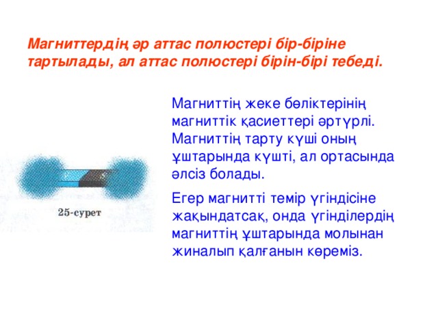 Магниттердің әр аттас полюстері бір-біріне тартылады, ал аттас полюстері бірін-бірі тебеді. Магниттің жеке бөліктерінің магниттік қасиеттері әртүрлі. Магниттің тарту күші оның ұштарында күшті, ал ортасында әлсіз болады. Егер магнитті темір үгіндісіне жақындатсақ, онда үгінділердің магниттің ұштарында молынан жиналып қалғанын көреміз.