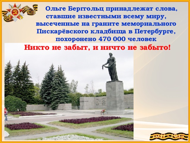 Ольге Берггольц принадлежат слова, ставшие известными всему миру, высеченные на граните мемориального Пискарёвского кладбища в Петербурге, похоронено 470 000 человек Никто не забыт, и ничто не забыто!