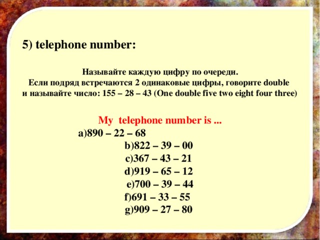 5) telephone number :  Называйте каждую цифру по очереди. Если подряд встречаются 2 одинаковые цифры, говорите double и называйте число: 155 – 28 – 43 (One double five two eight four three)  My telephone number is ... 890 – 22 – 68 822 – 39 – 00 367 – 43 – 21 919 – 65 – 12 700 – 39 – 44 691 – 33 – 55 909 – 27 – 80
