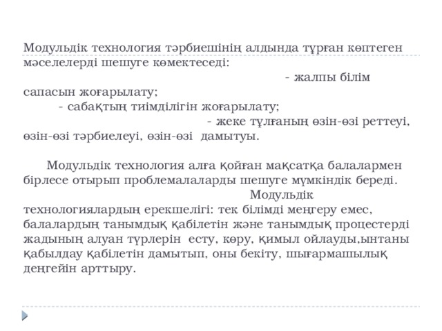 Модульдік технология тәрбиешінің алдында тұрған көптеген мәселелерді шешуге көмектеседі: - жалпы білім сапасын жоғарылату; - сабақтың тиімділігін жоғарылату; - жеке тұлғаның өзін-өзі реттеуі, өзін-өзі тәрбиелеуі, өзін-өзі дамытуы.   Модульдік технология алға қойған мақсатқа балалармен бірлесе отырып проблемалаларды шешуге мүмкіндік береді. Модульдік технологиялардың ерекшелігі: тек білімді меңгеру емес, балалардың танымдық қабілетін және танымдық процестерді жадының алуан түрлерін есту, көру, қимыл ойлауды,ынтаны қабылдау қабілетін дамытып, оны бекіту, шығармашылық деңгейін арттыру.