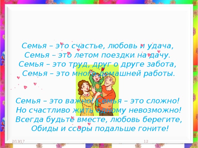 Семья – это счастье, любовь и удача,  Семья – это летом поездки на дачу.   Семья – это труд, друг о друге забота,  Семья – это много домашней работы.    Семья – это важно! Семья – это сложно!  Но счастливо жить одному невозможно!  Всегда будьте вместе, любовь берегите,  Обиды и ссоры подальше гоните!  2/13/17