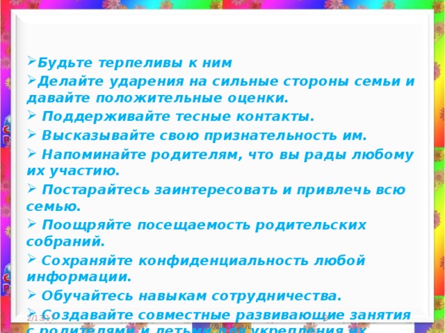 Будьте терпеливы к ним Делайте ударения на сильные стороны семьи и давайте положительные оценки.  Поддерживайте тесные контакты.   Высказывайте свою признательность им.  Напоминайте родителям, что вы рады любому их участию.  Постарайтесь заинтересовать и привлечь всю семью.  Поощряйте посещаемость родительских собраний.  Сохраняйте конфиденциальность любой информации.  Обучайтесь навыкам сотрудничества.  Создавайте совместные развивающие занятия с родителями и детьми для укрепления их взаимопонимания.