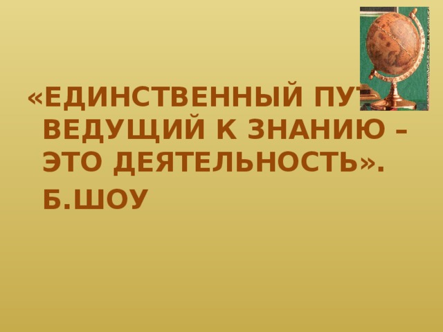 «ЕДИНСТВЕННЫЙ ПУТЬ, ВЕДУЩИЙ К ЗНАНИЮ – ЭТО ДЕЯТЕЛЬНОСТЬ».       Б.ШОУ