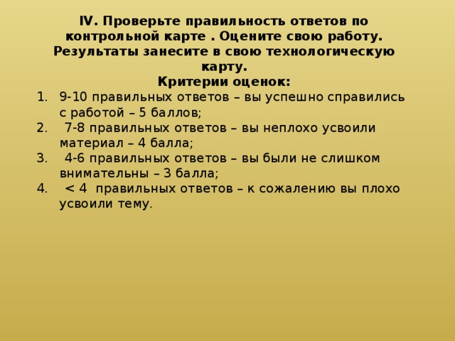 IV. Проверьте правильность ответов по контрольной карте . Оцените свою работу. Результаты занесите в свою технологическую карту. Критерии оценок: 9-10 правильных ответов – вы успешно справились с работой – 5 баллов; 2. 7-8 правильных ответов – вы неплохо усвоили материал – 4 балла; 3. 4-6 правильных ответов – вы были не слишком внимательны – 3 балла; 4. < 4 правильных ответов – к сожалению вы плохо усвоили тему.