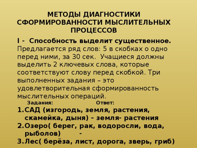 МЕТОДЫ ДИАГНОСТИКИ СФОРМИРОВАННОСТИ МЫСЛИТЕЛЬНЫХ ПРОЦЕССОВ I - Способность выделит существенное. Предлагается ряд слов: 5 в скобках о одно перед ними, за 30 сек. Учащиеся должны выделить 2 ключевых слова, которые соответствуют слову перед скобкой. Три выполненных задания – это удовлетворительная сформированность мыслительных операций.  Задания:      Ответ: