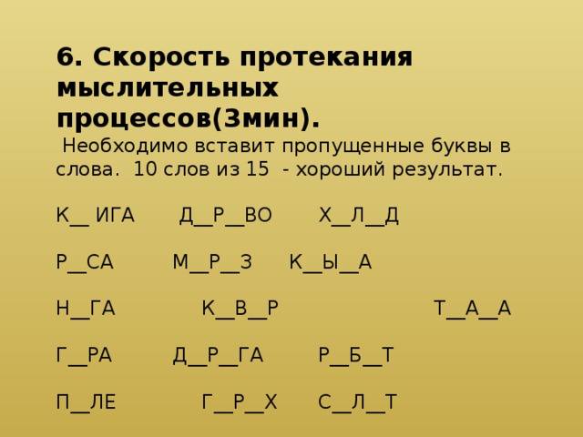 6. Скорость протекания мыслительных процессов(3мин).  Необходимо вставит пропущенные буквы в слова. 10 слов из 15 - хороший результат. К__ ИГА   Д__Р__ВО   Х__Л__Д   Р__СА    М__Р__З   К__Ы__А   Н__ГА    К__В__Р Т__А__А   Г__РА    Д__Р__ГА   Р__Б__Т   П__ЛЕ    Г__Р__Х   С__Л__Т