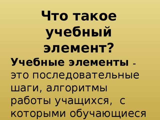 Что такое учебный элемент? Учебные элементы – это последовательные шаги, алгоритмы работы учащихся, с которыми обучающиеся работают непосредственно.