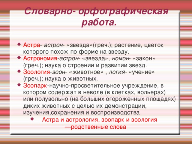 Словарно- орфографическая работа.   Астра - астрон - «звезда»(греч.); растение, цветок которого похож по форме на звезду. Астрономия - астрон - «звезда», номон - «закон» (греч.); наука о строении и развитии звезд. Зоология - зоон - «животное» , логия- «учение» (греч.); наука о животных. Зоопарк -научно-просветительное учреждение, в котором содержат в неволе (в клетках, вольерах) или полувольно (на больших огороженных площадях) диких животных с целью их демонстрации, изучения,сохранения и воспроизводства Астра и астрология, зоопарк и зоология — родственные слова