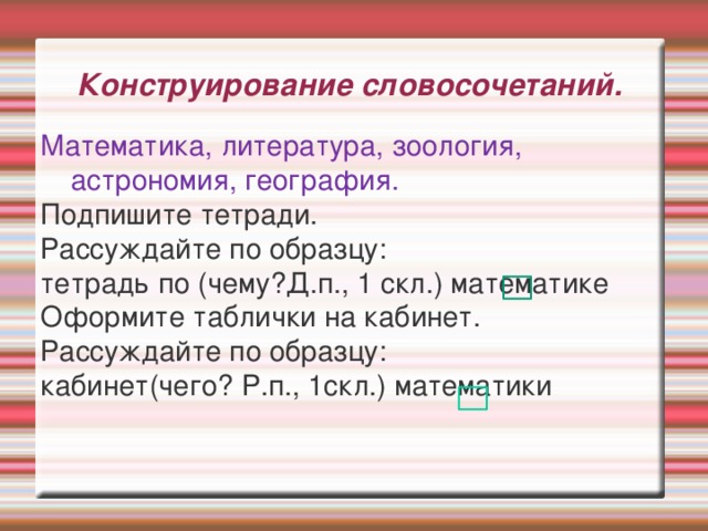 Конструирование словосочетаний. Математика, литература, зоология, астрономия, география. Подпишите тетради. Рассуждайте по образцу: тетрадь по (чему?Д.п., 1 скл.) математике Оформите таблички на кабинет. Рассуждайте по образцу: кабинет(чего? Р.п., 1скл.) математики