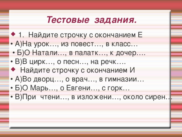 Тестовые задания. 1. Найдите строчку с окончанием Е • А)На урок…, из повест…, в класс… • Б)О Натали…, в палатк…, к дочер…. • В)В цирк…, о песн…, на речк….  Найдите строчку с окончанием И • А)Во дворц…, о врач…, в гимназии… • Б)О Марь…, о Евгени…, с горк… • В)При чтени…, в изложени…, около сирен…