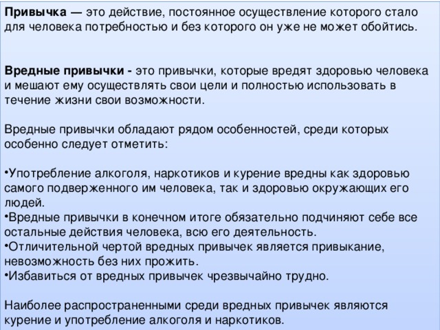 Привычка  — это действие, постоянное осуществление которого стало для человека потребностью и без которого он уже не может обойтись. Вредные привычки -   это привычки, которые вредят здоровью человека и мешают ему осуществлять свои цели и полностью использовать в течение жизни свои возможности. Вредные привычки обладают рядом особенностей, среди которых особенно следует отметить: Употребление алкоголя, наркотиков и курение вредны как здоровью самого подверженного им человека, так и здоровью окружающих его людей. Вредные привычки в конечном итоге обязательно подчиняют себе все остальные действия человека, всю его деятельность. Отличительной чертой вредных привычек является привыкание, невозможность без них прожить. Избавиться от вредных привычек чрезвычайно трудно. Наиболее распространенными среди вредных привычек являются курение и употребление алкоголя и наркотиков.