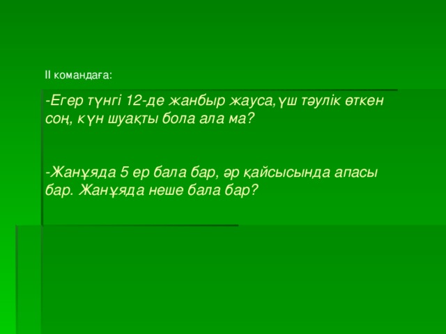 ІІ командаға: -Егер түнгі 12-де жанбыр жауса,үш тәулік өткен соң, күн шуақты бола ала ма?  -Жанұяда 5 ер бала бар, әр қайсысында апасы бар. Жанұяда неше бала бар?