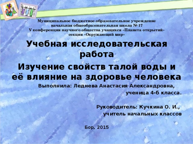 Муниципальное бюджетное образовательное учреждение  начальная общеобразовательная школа № 17  V конференция научного общества учащихся «Планета открытий»  секция «Окружающий мир» Учебная исследовательская работа Изучение свойств талой воды и её влияние на здоровье человека  Выполнила: Леднева Анастасия Александровна, ученица 4-б класса.   Руководитель: Кучкина О. И., учитель начальных классов  Бор, 2015