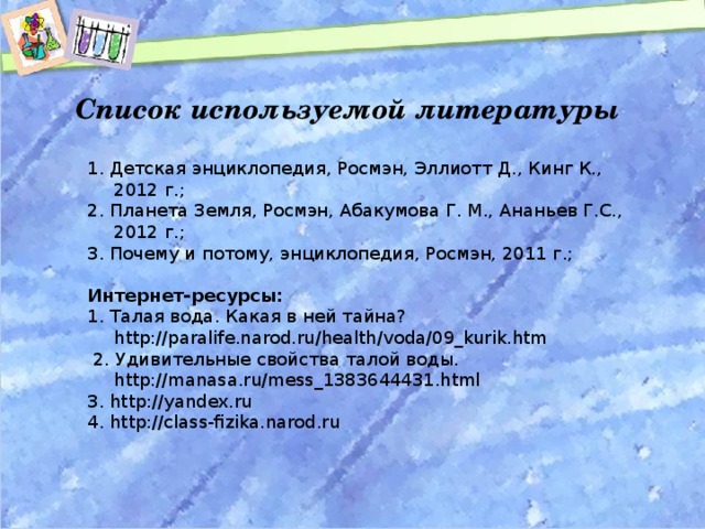 Список используемой литературы  1. Детская энциклопедия, Росмэн, Эллиотт Д., Кинг К., 2012 г.; 2. Планета Земля, Росмэн, Абакумова Г. М., Ананьев Г.С., 2012 г.; 3. Почему и потому, энциклопедия, Росмэн, 2011 г.; Интернет-ресурсы: 1. Талая вода. Какая в ней тайна? http://paralife.narod.ru/health/voda/09_kurik.htm  2. Удивительные свойства талой воды. http://manasa.ru/mess_1383644431.html 3. http://yandex. ru 4. http://class-fizika.narod.ru