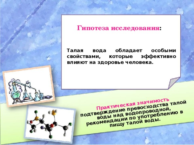 Практическая значимость подтверждение превосходства талой воды над водопроводной, рекомендации по употреблению в пищу талой воды. Гипотеза исследования : Талая вода обладает особыми свойствами, которые эффективно влияют на здоровье человека.