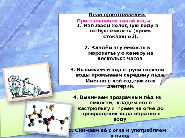 План приготовления:  Наливаем холодную воду в любую ёмкость (кроме стеклянной).  2. Кладём эту ёмкость в морозильную камеру на несколько часов.  3. Вынимаем и под струёй горячей воды промываем середину льда. Именно в ней содержится дейтерий.  4. Вынимаем прозрачный лёд из ёмкости, кладём его в кастрюльку и греем на огне до превращения льда обратно в воду.  5. Снимаем её с огня и употребляем в пищу. Приготовление талой воды