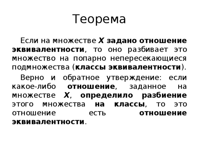 Теорема Если на множестве Х  задано  отношение эквивалентности , то оно разбивает это множество на попарно непересекающиеся подмножества ( классы эквивалентности ). Верно и обратное утверждение: если какое-либо отношение , заданное на множестве Х , определило разбиение этого множества на классы , то это отношение есть отношение  эквивалентности .