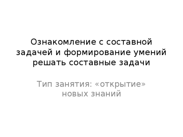 Ознакомление с составной задачей и формирование умений решать составные задачи Тип занятия: «открытие» новых знаний