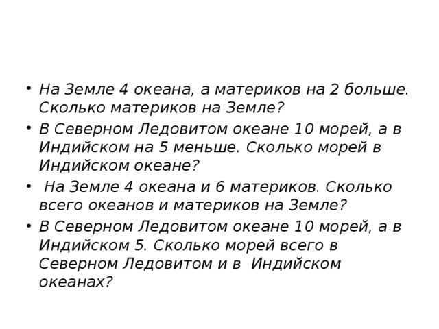 На Земле 4 океана, а материков на 2 больше. Сколько материков на Земле? В Северном Ледовитом океане 10 морей, а в Индийском на 5 меньше. Сколько морей в Индийском океане?  На Земле 4 океана и 6 материков. Сколько всего океанов и материков на Земле? В Северном Ледовитом океане 10 морей, а в Индийском 5. Сколько морей всего в Северном Ледовитом и в Индийском океанах?