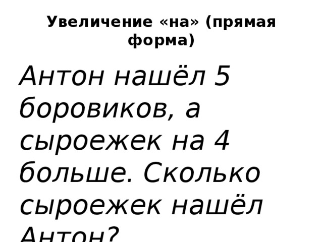 Увеличение «на» (прямая форма) Антон нашёл 5 боровиков, а сыроежек   на 4 больше. Сколько сыроежек нашёл Антон?