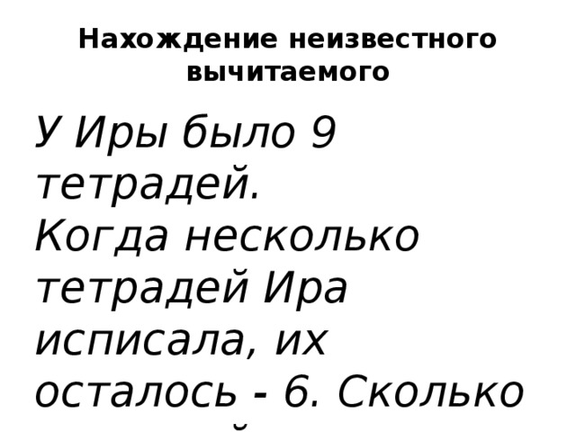 Нахождение неизвестного вычитаемого У Иры было 9 тетрадей. Когда несколько тетрадей Ира исписала, их осталось - 6. Сколько тетрадей исписала Ира?