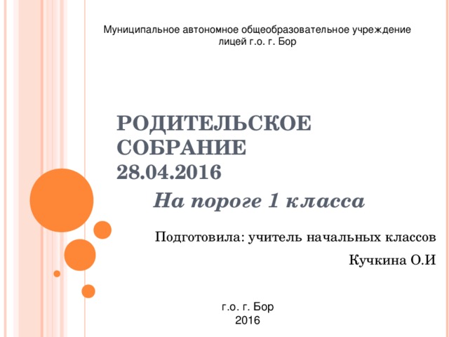 Муниципальное автономное общеобразовательное учреждение лицей г.о. г. Бор РОДИТЕЛЬСКОЕ СОБРАНИЕ  28.04.2016 На пороге 1 класса Подготовила: учитель начальных классов Кучкина О.И г.о. г. Бор 2016