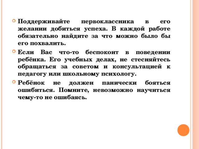 Поддерживайте первоклассника в его желании добиться успеха. В каждой работе обязательно найдите за что можно было бы его похвалить. Если Вас что-то беспокоит в поведении ребёнка. Его учебных делах, не стесняйтесь обращаться за советом и консультацией к педагогу или школьному психологу. Ребёнок не должен панически бояться ошибиться. Помните, невозможно научиться чему-то не ошибаясь.