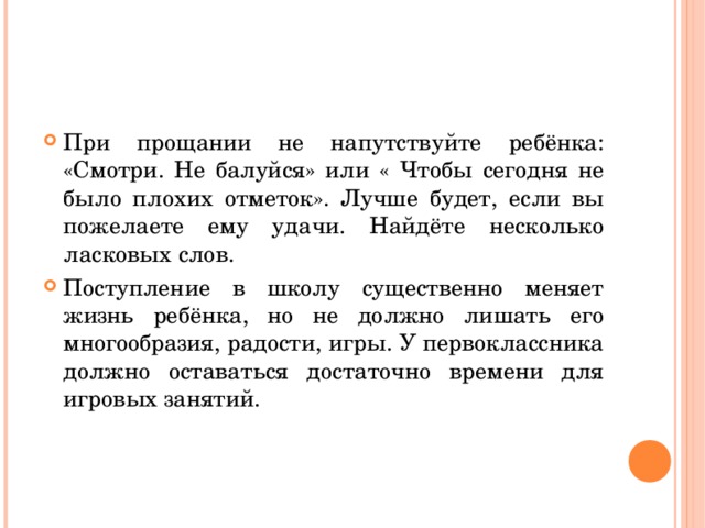 При прощании не напутствуйте ребёнка: «Смотри. Не балуйся» или « Чтобы сегодня не было плохих отметок». Лучше будет, если вы пожелаете ему удачи. Найдёте несколько ласковых слов. Поступление в школу существенно меняет жизнь ребёнка, но не должно лишать его многообразия, радости, игры. У первоклассника должно оставаться достаточно времени для игровых занятий.