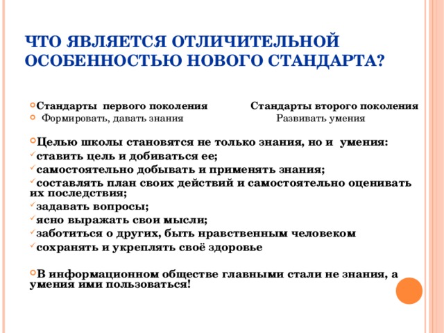 ЧТО ЯВЛЯЕТСЯ ОТЛИЧИТЕЛЬНОЙ ОСОБЕННОСТЬЮ НОВОГО СТАНДАРТА? Стандарты первого поколения Стандарты второго поколения  Формировать, давать знания Развивать умения  Целью школы становятся не только знания, но и умения: ставить цель и добиваться ее; самостоятельно добывать и применять знания; составлять план своих действий и самостоятельно оценивать их последствия; задавать вопросы; ясно выражать свои мысли; заботиться о других, быть нравственным человеком сохранять и укреплять своё здоровье