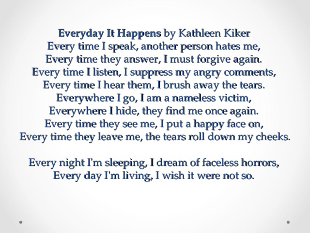 Everyday It Happens by Kathleen Kiker  Every time I speak, another person hates me,  Every time they answer, I must forgive again.  Every time I listen, I suppress my angry comments,  Every time I hear them, I brush away the tears.  Everywhere I go, I am a nameless victim,  Everywhere I hide, they find me once again.  Every time they see me, I put a happy face on,  Every time they leave me, the tears roll down my cheeks.  Every night I'm sleeping, I dream of faceless horrors,  Every day I'm living, I wish it were not so.