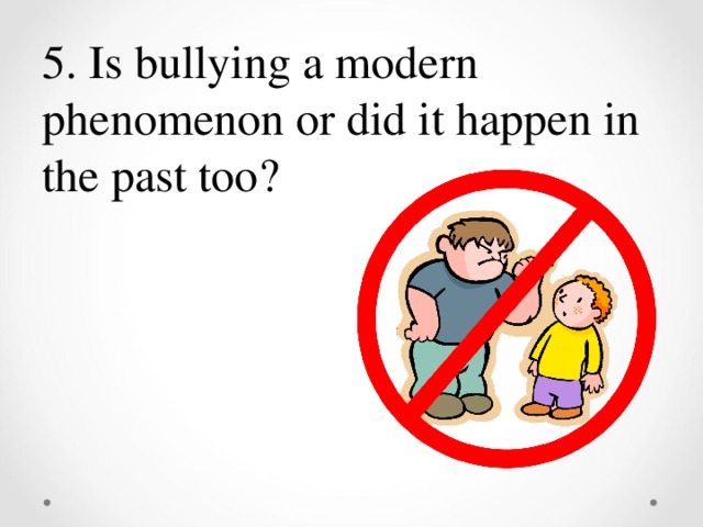 5. Is bullying a modern phenomenon or did it happen in the past too ?
