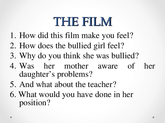 THE FILM How did this film make you feel ? How does the bullied girl feel ? Why do you think she was bullied ? Was her mother aware of her daughter’s problems ? And what about the teacher ? 6. What would you have done in her position?