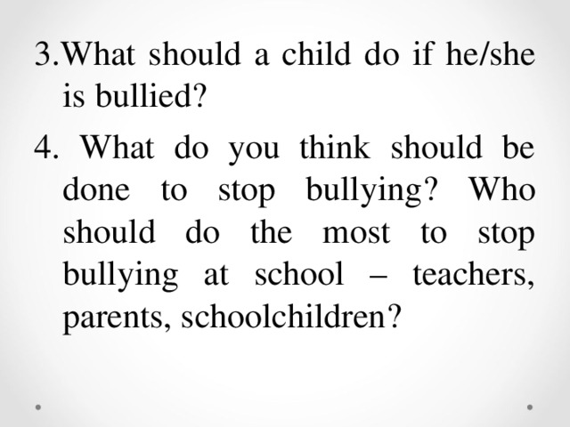 3.What should a child do if he / she is bullied ? 4. What do you think should be done to stop bullying ? Who should do the most to stop bullying at school – teachers, parents, schoolchildren ?