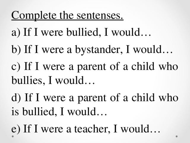 Complete the sentenses. a) If I were bullied, I would… b) If I were a bystander, I would… c) If I were a parent of a child who bullies, I would… d) If I were a parent of a child who is bullied, I would… e) If I were a teacher, I would…