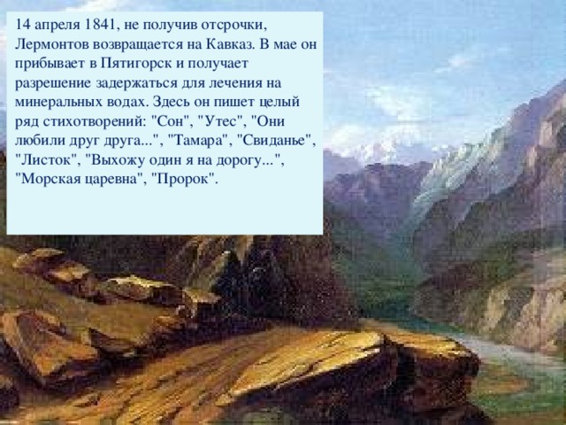 14 апреля 1841, не получив отсрочки, Лермонтов возвращается на Кавказ. В мае он прибывает в Пятигорск и получает разрешение задержаться для лечения на минеральных водах. Здесь он пишет целый ряд стихотворений: 