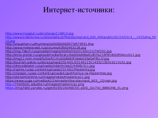 Интернет-источники: http://www.magput.ru/pics/large/118819.jpg http://www.kidsreview.ru/sites/default/files/styles/card_600_400/public/01/24/2014_-_1925/sha_5010.jpg http://visualrian.ru/thumbnails/00000000573/573531.thw  http://www.meteovesti.ru/pictures/63560463228.jpg  http://img.7dach.ru/uploads/images/00/00/03/2014/02/22/7ef202.jpg  http://kirov-portal.ru/upload/medialibrary/6ed/6ed08a81df2fa219f9fc802859e1cb21.jpg  http://img11.nnm.me/d/5/3/e/5/191d2b8683f18eb033a5ef45c1f.jpg  http://tourism.pskov.ru/docs/upload/2014/01/20140123114332130316213132.jpg  http://drevodelatel.ru/uploads/old/articles/2/44681411.jpg  http://raznie.ru/wp-content/uploads/2014/02/Maslenits.jpg  http://classpic.ru/wp-content/uploads/Ugoshheniya-na-Maslenitse.jpg  http://old.komionline.ru/images/notes/maslenica11.jpg  https://www.yuga.ru/media/e2/2e/maslenitsa-stavropol_b03__i2jroqn.jpg  http:// 74205s31.edusite.ru/images/maslenica1.png  https:// img-fotki.yandex.ru/get/9265/160466331.a9/0_10c742_889b34b_XL.png