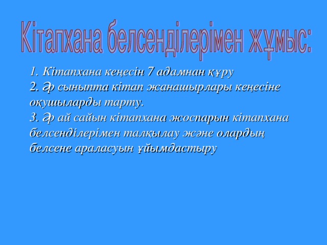 1. Кітапхана  кеңесін 7 адамнан  құру  2. Әр  сыныпта  кітап  жанашырлары  кеңесіне  оқушыларды  тарту .  3. Әр  ай  сайын  кітапхана  жоспарын  кітапхана  белсенділерімен  талқылау  және  олардың  белсене  араласуын  ұйымдастыру