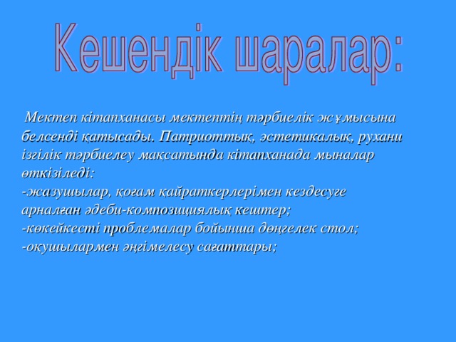 Мектеп  кітапханасы  мектептің  тәрбиелік  жұмысына  белсенді  қатысады . Патриоттық , эстетикалық , рухани  ізгілік  тәрбиелеу  мақсатында  кітапханада  мыналар  өткізіледі :  - жазушылар , қоғам  қайраткерлерімен  кездесуге  арналған  әдеби - композициялық  кештер ;  - көкейкесті  проблемалар  бойынша  дөңгелек  стол ;  - оқушылармен  әңгімелесу  сағаттары ;