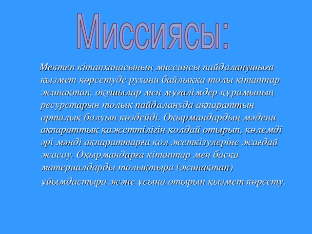 Мектеп  кітапханасының  миссиясы  пайдаланушыға  қызмет  көрсетуде  рухани  байлыққа  толы  кітаптар  жинақтап , оқушылар  мен  мұғалімдер  құрамының  ресурстарын  толық  пайдалануда  ақпараттың  орталық  болуын  көздейді . Оқырмандардың  мәдени  ақпараттық  қажеттілігін  қолдай  отырып , көлемді  әрі  мәнді  ақпараттарға  қол  жеткізулеріне  жағдай  жасау . Оқырмандарға  кітаптар  мен  басқа  материалдарды  толықтыра ( жинақтап ) ұйымдастыра  және  ұсына  отырып  қызмет  көрсету .