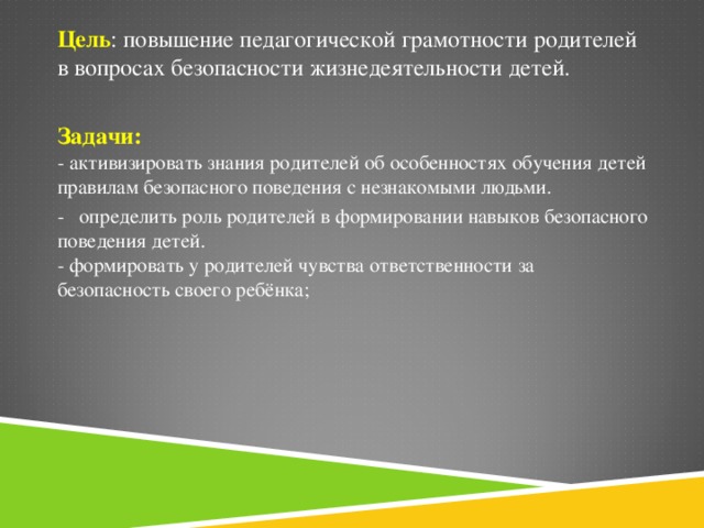 Цель : повышение педагогической грамотности родителей в вопросах безопасности жизнедеятельности детей.  Задачи:  - активизировать знания родителей об особенностях обучения детей правилам безопасного поведения с незнакомыми людьми. - определить роль родителей в формировании навыков безопасного поведения детей.   - формировать у родителей чувства ответственности за безопасность своего ребёнка;