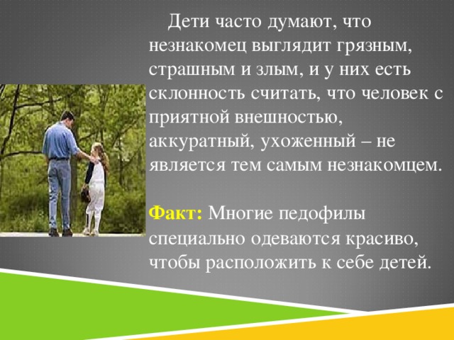 Дети часто думают, что незнакомец выглядит грязным, страшным и злым, и у них есть склонность считать, что человек с приятной внешностью, аккуратный, ухоженный – не является тем самым незнакомцем. Факт: Многие педофилы специально одеваются красиво, чтобы расположить к себе детей.