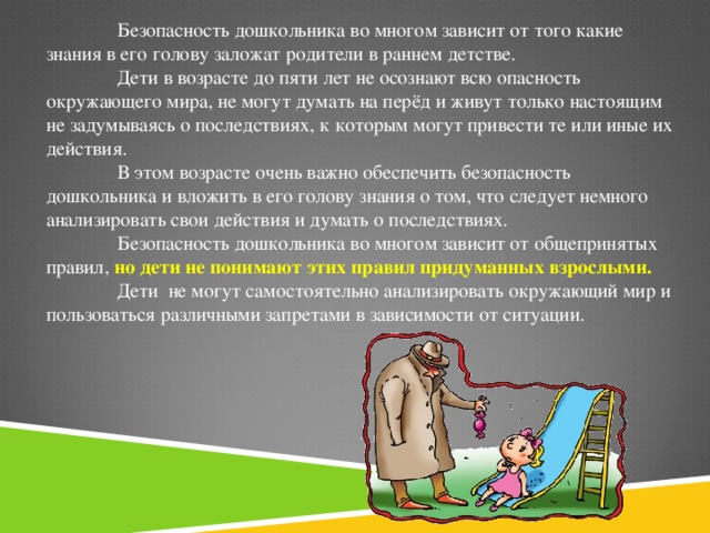 Безопасность дошкольника во многом зависит от того какие знания в его голову заложат родители в раннем детстве.  Дети в возрасте до пяти лет не осознают всю опасность окружающего мира, не могут думать на перёд и живут только настоящим не задумываясь о последствиях, к которым могут привести те или иные их действия.  В этом возрасте очень важно обеспечить безопасность дошкольника и вложить в его голову знания о том, что следует немного анализировать свои действия и думать о последствиях.  Безопасность дошкольника во многом зависит от общепринятых правил, но дети не понимают этих правил придуманных взрослыми.  Дети не могут самостоятельно анализировать окружающий мир и пользоваться различными запретами в зависимости от ситуации.