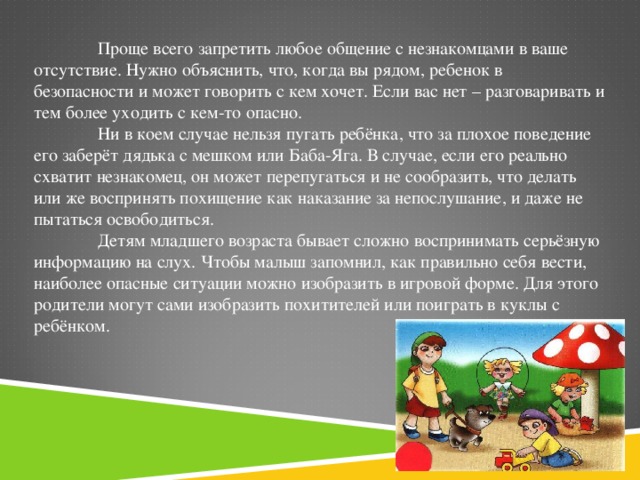 Проще всего запретить любое общение с незнакомцами в ваше отсутствие. Нужно объяснить, что, когда вы рядом, ребенок в безопасности и может говорить с кем хочет. Если вас нет – разговаривать и тем более уходить с кем-то опасно.  Ни в коем случае нельзя пугать ребёнка, что за плохое поведение его заберёт дядька с мешком или Баба-Яга. В случае, если его реально схватит незнакомец, он может перепугаться и не сообразить, что делать или же воспринять похищение как наказание за непослушание, и даже не пытаться освободиться.  Детям младшего возраста бывает сложно воспринимать серьёзную информацию на слух. Чтобы малыш запомнил, как правильно себя вести, наиболее опасные ситуации можно изобразить в игровой форме. Для этого родители могут сами изобразить похитителей или поиграть в куклы с ребёнком.